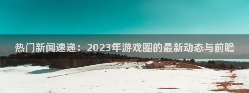 杜邦娱乐4招商：热门新闻速递：2023年游戏圈的最新动态与前